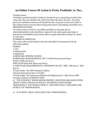 An Online Course Of Action Is Pretty Profitable As The...
Existing system
All things considered people in India are hesitant to give a protesting in police base
camp since they are stacked with a false fear about the police division. An online
grievance enrollment structure will handle the fear of general society and which in
like manner polices division discovering guilty parties and making reasonable move
PROPOSED SYSTEM
An online course of action is incredibly profitable as the game plan is
inherentlydistributive.this distributive typical for the online game plan helps in
getting the unmistakable police home office to grant information and get in contact
to each other
NUMBER OF MODULES
The system after careful analysis has been identified to be presented with the
following modules
Modules:
1.User
2.Administrator
3.department
HARDWARE SPESIFICATIONS
HARDWARE REQUIREMENTS: PIV 2.8 GHz Processor and Above
RAM 512MB and Above
HDD 20 GB Hard Disk Space and Above
6. SOFTWARE REQUIREMENTS: 1WINDOWS OS (XP / 2000 / 200 Server / 2003
Server)
2Visual Studio .Net 2005 Enterprise Edition
3Internet Information Server 5.0 (IIS)
4Visual Studio .Net Framework (Minimal for Deployment) 5 .SQL Server 2005
Enterprise Edition INTRODUCTION
пѓ THE INTERNET WRONGDOING REPORT AND OPEN ORGANIZATIONS
APPLICATION APPLIES TO POLICE DIVISIONS EVERYWHERE
THROUGHOUT THE WORLD FREELY AND ESPECIALLY EXPLORES THE
SUBJECT OF WRONGDOING.
пѓ IT IS MOST LIKELY REALIZED THAT WRONGDOING
 