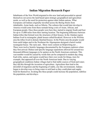 Indian Migration Research Paper
Inhabitants of the New World migrated to this new land and proceeded to spread
themselves out across the land based upon strategic geographical and agriculture
needs, as well as the need for protection against other Indian nations. What
Europeans call Indians originally travelled across the Bering Straits from
inhabitable, Asian lands, such as Siberia. The cultures that would later develop in
America would come from these nomads being a mix of Asian, African, and
European people. Once these people were here they started to migrate South and East
for up to 15,000 miles from their starting location. The beginning difference between
Indian tribes that formed were the structures of their houses. In the Alaskan region
Indians lived in rectangular, plank houses called Kwakiutl. However in the Wichita
area the tribes lived in domed, thatched houses. In the Prairie area the people would
form earth lodges and in the Northeast the Algonquians designed a barrel roofed
rectangular house. The style and... Show more content on Helpwriting.net ...
There were twelve Semitic languages documented by the European explorers when
they first arrived. Dialect and specific language separations allowed for around two
thousand different languages to be spoken on the North American continent. This
vast number would be caused by words that can be compared to modern day slang.
Each tribe, nation, and region would have their own words for things, trees for
example, that appeared all over the North American lands. Due to varying
geographical conditions Indian villages had to find stable sources of food and water;
they did this through the invention of agriculture. Agriculture then lead to the
downfall of migration and the beginning of stable, city like environments. Indians
began to develop ways to bring water to arid land so they could plant and supply
food for themselves. In doing this these people could increase the population, stabilize
the population, and develop a
 