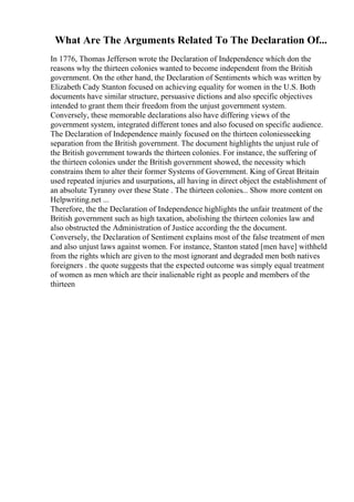 What Are The Arguments Related To The Declaration Of...
In 1776, Thomas Jefferson wrote the Declaration of Independence which don the
reasons why the thirteen colonies wanted to become independent from the British
government. On the other hand, the Declaration of Sentiments which was written by
Elizabeth Cady Stanton focused on achieving equality for women in the U.S. Both
documents have similar structure, persuasive dictions and also specific objectives
intended to grant them their freedom from the unjust government system.
Conversely, these memorable declarations also have differing views of the
government system, integrated different tones and also focused on specific audience.
The Declaration of Independence mainly focused on the thirteen coloniesseeking
separation from the British government. The document highlights the unjust rule of
the British government towards the thirteen colonies. For instance, the suffering of
the thirteen colonies under the British government showed, the necessity which
constrains them to alter their former Systems of Government. King of Great Britain
used repeated injuries and usurpations, all having in direct object the establishment of
an absolute Tyranny over these State . The thirteen colonies... Show more content on
Helpwriting.net ...
Therefore, the the Declaration of Independence highlights the unfair treatment of the
British government such as high taxation, abolishing the thirteen colonies law and
also obstructed the Administration of Justice according the the document.
Conversely, the Declaration of Sentiment explains most of the false treatment of men
and also unjust laws against women. For instance, Stanton stated [men have] withheld
from the rights which are given to the most ignorant and degraded men both natives
foreigners . the quote suggests that the expected outcome was simply equal treatment
of women as men which are their inalienable right as people and members of the
thirteen
 
