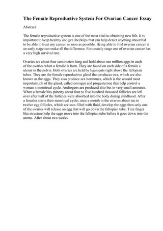 The Female Reproductive System For Ovarian Cancer Essay
Abstract
The female reproductive system is one of the most vital to obtaining new life. It is
important to keep healthy and get checkups that can help detect anything abnormal
to be able to treat any cancer as soon as possible. Being able to find ovarian cancer at
an early stage can make all the difference. Fortunately stage one of ovarian cancer has
a very high survival rate.
Ovaries are about four centimeters long and hold about one million eggs in each
of the ovaries when a female is born. They are found on each side of a female s
uterus in the pelvis. Both ovaries are held by ligaments right above the fallopian
tubes. They are the female reproductive gland that produces ova, which are also
known as the eggs. They also produce sex hormones, which is the second most
important job of the gland, called estrogen and progesterone that help control a
woman s menstrual cycle. Androgens are produced also but in very small amounts.
When a female hits puberty about four to five hundred thousand follicles are left
over after half of the follicles were absorbed into the body during childhood. After
a females starts their menstrual cycle, once a month in the ovaries about ten to
twelve egg follicles, which are sacs filled with fluid, develop the eggs then only one
of the ovaries will release an egg that will go down the fallopian tube. Tiny finger
like structure help the eggs move into the fallopian tube before it goes down into the
uterus. After about two weeks
 