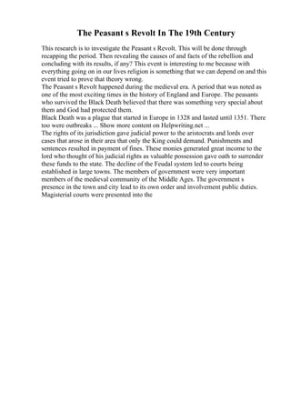 The Peasant s Revolt In The 19th Century
This research is to investigate the Peasant s Revolt. This will be done through
recapping the period. Then revealing the causes of and facts of the rebellion and
concluding with its results, if any? This event is interesting to me because with
everything going on in our lives religion is something that we can depend on and this
event tried to prove that theory wrong.
The Peasant s Revolt happened during the medieval era. A period that was noted as
one of the most exciting times in the history of England and Europe. The peasants
who survived the Black Death believed that there was something very special about
them and God had protected them.
Black Death was a plague that started in Europe in 1328 and lasted until 1351. There
too were outbreaks ... Show more content on Helpwriting.net ...
The rights of its jurisdiction gave judicial power to the aristocrats and lords over
cases that arose in their area that only the King could demand. Punishments and
sentences resulted in payment of fines. These monies generated great income to the
lord who thought of his judicial rights as valuable possession gave oath to surrender
these funds to the state. The decline of the Feudal system led to courts being
established in large towns. The members of government were very important
members of the medieval community of the Middle Ages. The government s
presence in the town and city lead to its own order and involvement public duties.
Magisterial courts were presented into the
 