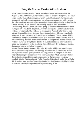 Essay On Martha Carrier Witch Evidence
Witch Trials Evidence Martha Carrier, a supposed witch, was taken to trial on
August 2, 1692. At the trial, there were five pieces of evidence that proved she was a
witch. Martha Carrier had nine people testify against her in court. Furthermore, the
nine people had no legitimate evidence, but rather spoke against her with irrational
fears, logic defying acts, and unjust accusations. After reading the trial against Martha
Carrier, it is easy to see the court was severely biased in their accusations.
Unfortunately, Martha Carrier was found guilty of witchcraftand sentenced to death
on August 19, 1692. First, Benjamin Abbot testified against Martha Carrier with his
evidence of witchcraft. The evidence he presented is, Presently after this, he was
taken with a swelling in his foot, and then with a pain in his side, and exceedingly
tormented. It bred into a sore, which was lanced by Doctor Prescot (Abbot, 1692).
This quote is implying that Martha Carrier gave Benjamin Abbot a disease, which
was incurable by the town doctor. Furthermore, he also presents more evidence. The
evidence is, He was brought unto death s door, and so remained until Carrier was
taken, and carried away by the constable, from which very day he began to mend,...
Show more content on Helpwriting.net ...
A quote from testimony supports this claim. The voice told her she should within
two or three days be poisoned. Accordingly, within such a little time, one half of
her right hand became greatly swollen and very painful; as also part of her face:
whereof she can give no account how it came (Chandler, 1692). Coupled with the
threat of poisoning and the symptoms presented in the testimony, you could
conclude Martha Carrier poisoned Phebe Chandler. Likewise, it is also likely Phebe
fell ill, and accused Martha Carrier of poisoning her. Furthermore, the likelihood of
an invisible voice speaking to Phebe is highly unlikely, if not
 