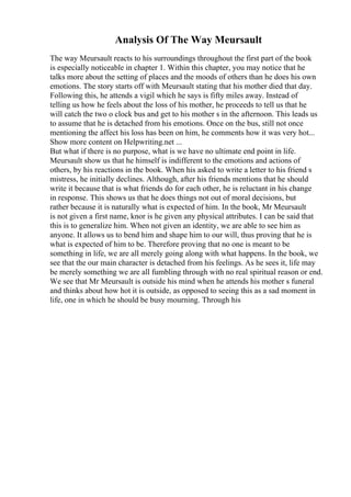 Analysis Of The Way Meursault
The way Meursault reacts to his surroundings throughout the first part of the book
is especially noticeable in chapter 1. Within this chapter, you may notice that he
talks more about the setting of places and the moods of others than he does his own
emotions. The story starts off with Meursault stating that his mother died that day.
Following this, he attends a vigil which he says is fifty miles away. Instead of
telling us how he feels about the loss of his mother, he proceeds to tell us that he
will catch the two o clock bus and get to his mother s in the afternoon. This leads us
to assume that he is detached from his emotions. Once on the bus, still not once
mentioning the affect his loss has been on him, he comments how it was very hot...
Show more content on Helpwriting.net ...
But what if there is no purpose, what is we have no ultimate end point in life.
Meursault show us that he himself is indifferent to the emotions and actions of
others, by his reactions in the book. When his asked to write a letter to his friend s
mistress, he initially declines. Although, after his friends mentions that he should
write it because that is what friends do for each other, he is reluctant in his change
in response. This shows us that he does things not out of moral decisions, but
rather because it is naturally what is expected of him. In the book, Mr Meursault
is not given a first name, knor is he given any physical attributes. I can be said that
this is to generalize him. When not given an identity, we are able to see him as
anyone. It allows us to bend him and shape him to our will, thus proving that he is
what is expected of him to be. Therefore proving that no one is meant to be
something in life, we are all merely going along with what happens. In the book, we
see that the our main character is detached from his feelings. As he sees it, life may
be merely something we are all fumbling through with no real spiritual reason or end.
We see that Mr Meursault is outside his mind when he attends his mother s funeral
and thinks about how hot it is outside, as opposed to seeing this as a sad moment in
life, one in which he should be busy mourning. Through his
 