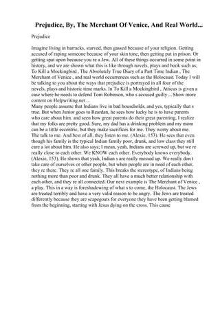 Prejudice, By, The Merchant Of Venice, And Real World...
Prejudice
Imagine living in barracks, starved, then gassed because of your religion. Getting
accused of raping someone because of your skin tone, then getting put in prison. Or
getting spat upon because you re a Jew. All of these things occurred in some point in
history, and we are shown what this is like through novels, plays and book such as;
To Kill a Mockingbird , The Absolutely True Diary of a Part Time Indian , The
Merchant of Venice , and real world occurrences such as the Holocaust. Today I will
be talking to you about the ways that prejudice is portrayed in all four of the
novels, plays and historic time marks. In To Kill a Mockingbird , Atticus is given a
case where he needs to defend Tom Robinson, who s accused guilty... Show more
content on Helpwriting.net ...
Many people assume that Indians live in bad households, and yes, typically that s
true. But when Junior goes to Reardan, he sees how lucky he is to have parents
who care about him. and seen how great parents do their great parenting, I realize
that my folks are pretty good. Sure, my dad has a drinking problem and my mom
can be a little eccentric, but they make sacrifices for me. They worry about me.
The talk to me. And best of all, they listen to me. (Alexie, 153). He sees that even
though his family is the typical Indian family poor, drunk, and low class they still
care a lot about him. He also says; I mean, yeah, Indians are screwed up, but we re
really close to each other. We KNOW each other. Everybody knows everybody.
(Alexie, 153). He shows that yeah, Indian s are really messed up. We really don t
take care of ourselves or other people, but when people are in need of each other,
they re there. They re all one family. This breaks the stereotype, of Indians being
nothing more than poor and drunk. They all have a much better relationship with
each other, and they re all connected. Our next example is The Merchant of Venice ,
a play. This in a way is foreshadowing of what s to come, the Holocaust. The Jews
are treated terribly and have a very valid reason to be angry. The Jews are treated
differently because they are scapegoats for everyone they have been getting blamed
from the beginning, starting with Jesus dying on the cross. This cause
 