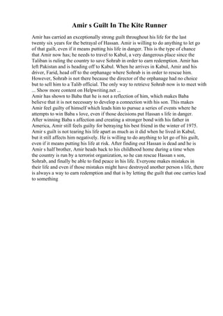 Amir s Guilt In The Kite Runner
Amir has carried an exceptionally strong guilt throughout his life for the last
twenty six years for the betrayal of Hassan. Amir is willing to do anything to let go
of that guilt, even if it means putting his life in danger. This is the type of chance
that Amir now has; he needs to travel to Kabul, a very dangerous place since the
Taliban is ruling the country to save Sohrab in order to earn redemption. Amir has
left Pakistan and is heading off to Kabul. When he arrives in Kabul, Amir and his
driver, Farid, head off to the orphanage where Sohrab is in order to rescue him.
However, Sohrab is not there because the director of the orphanage had no choice
but to sell him to a Talib official. The only way to retrieve Sohrab now is to meet with
... Show more content on Helpwriting.net ...
Amir has shown to Baba that he is not a reflection of him, which makes Baba
believe that it is not necessary to develop a connection with his son. This makes
Amir feel guilty of himself which leads him to pursue a series of events where he
attempts to win Baba s love, even if those decisions put Hassan s life in danger.
After winning Baba s affection and creating a stronger bond with his father in
America, Amir still feels guilty for betraying his best friend in the winter of 1975.
Amir s guilt is not tearing his life apart as much as it did when he lived in Kabul,
but it still affects him negatively. He is willing to do anything to let go of his guilt,
even if it means putting his life at risk. After finding out Hassan is dead and he is
Amir s half brother, Amir heads back to his childhood home during a time when
the country is run by a terrorist organization, so he can rescue Hassan s son,
Sohrab, and finally be able to find peace in his life. Everyone makes mistakes in
their life and even if those mistakes might have destroyed another person s life, there
is always a way to earn redemption and that is by letting the guilt that one carries lead
to something
 