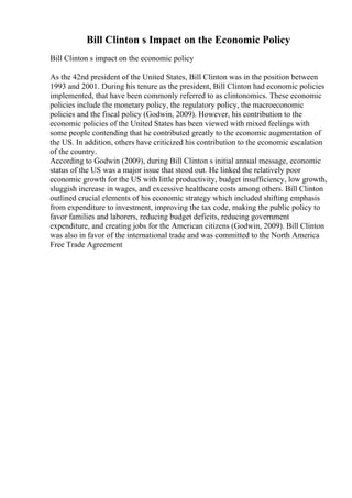 Bill Clinton s Impact on the Economic Policy
Bill Clinton s impact on the economic policy
As the 42nd president of the United States, Bill Clinton was in the position between
1993 and 2001. During his tenure as the president, Bill Clinton had economic policies
implemented, that have been commonly referred to as clintonomics. These economic
policies include the monetary policy, the regulatory policy, the macroeconomic
policies and the fiscal policy (Godwin, 2009). However, his contribution to the
economic policies of the United States has been viewed with mixed feelings with
some people contending that he contributed greatly to the economic augmentation of
the US. In addition, others have criticized his contribution to the economic escalation
of the country.
According to Godwin (2009), during Bill Clinton s initial annual message, economic
status of the US was a major issue that stood out. He linked the relatively poor
economic growth for the US with little productivity, budget insufficiency, low growth,
sluggish increase in wages, and excessive healthcare costs among others. Bill Clinton
outlined crucial elements of his economic strategy which included shifting emphasis
from expenditure to investment, improving the tax code, making the public policy to
favor families and laborers, reducing budget deficits, reducing government
expenditure, and creating jobs for the American citizens (Godwin, 2009). Bill Clinton
was also in favor of the international trade and was committed to the North America
Free Trade Agreement
 