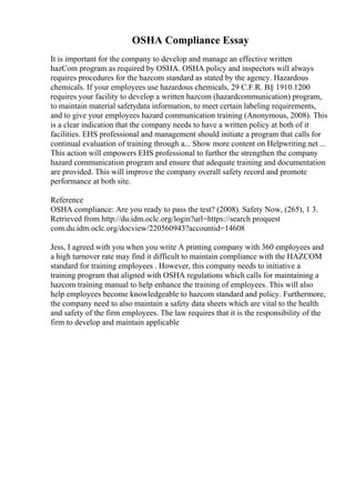 OSHA Compliance Essay
It is important for the company to develop and manage an effective written
hazCom program as required by OSHA. OSHA policy and inspectors will always
requires procedures for the hazcom standard as stated by the agency. Hazardous
chemicals. If your employees use hazardous chemicals, 29 C.F.R. В§ 1910.1200
requires your facility to develop a written hazcom (hazardcommunication) program,
to maintain material safetydata information, to meet certain labeling requirements,
and to give your employees hazard communication training (Anonymous, 2008). This
is a clear indication that the company needs to have a written policy at both of it
facilities. EHS professional and management should initiate a program that calls for
continual evaluation of training through a... Show more content on Helpwriting.net ...
This action will empowers EHS professional to further the strengthen the company
hazard communication program and ensure that adequate training and documentation
are provided. This will improve the company overall safety record and promote
performance at both site.
Reference
OSHA compliance: Are you ready to pass the test? (2008). Safety Now, (265), 1 3.
Retrieved from http://du.idm.oclc.org/login?url=https://search proquest
com.du.idm.oclc.org/docview/220560943?accountid=14608
Jess, I agreed with you when you write A printing company with 360 employees and
a high turnover rate may find it difficult to maintain compliance with the HAZCOM
standard for training employees . However, this company needs to initiative a
training program that aligned with OSHA regulations which calls for maintaining a
hazcom training manual to help enhance the training of employees. This will also
help employees become knowledgeable to hazcom standard and policy. Furthermore,
the company need to also maintain a safety data sheets which are vital to the health
and safety of the firm employees. The law requires that it is the responsibility of the
firm to develop and maintain applicable
 