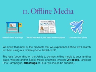 11. Oﬄine Media
Selected cities Bus Stops PR and Paid Ads in print Media like Newspapers Airports Check points
We know that most of the products that we experience Ofﬂine we’ll search
for them using our mobile phone, tablet or PC.
The idea (depending on the Ad) is to connect ofﬂine media to your landing
page, website and/or Social Media channels through QR codes, targeted
PPC Campaigns, #Hashtags or SEO (we should be ﬁndable).
 