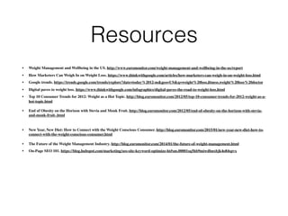 Resources
• Weight Management and Wellbeing in the US. http://www.euromonitor.com/weight-management-and-wellbeing-in-the-us/report
• How Marketers Can Weigh In on Weight Loss. https://www.thinkwithgoogle.com/articles/how-marketers-can-weigh-in-on-weight-loss.html
• Google trends. https://trends.google.com/trends/explore?date=today%2012-m&geo=US&q=weight%20loss,ﬁtness,weight%20loss%20doctor
• Digital paves to weight loss. https://www.thinkwithgoogle.com/infographics/digital-paves-the-road-to-weight-loss.html
• Top 10 Consumer Trends for 2012: Weight as a Hot Topic. http://blog.euromonitor.com/2012/05/top-10-consumer-trends-for-2012-weight-as-a-
hot-topic.html
• End of Obesity on the Horizon with Stevia and Monk Fruit. http://blog.euromonitor.com/2012/05/end-of-obesity-on-the-horizon-with-stevia-
and-monk-fruit-.html
• New Year, New Diet: How to Connect with the Weight Conscious Consumer. http://blog.euromonitor.com/2015/01/new-year-new-diet-how-to-
connect-with-the-weight-conscious-consumer.html
• The Future of the Weight Management Industry. http://blog.euromonitor.com/2014/01/the-future-of-weight-management.html
• On-Page SEO 101. https://blog.hubspot.com/marketing/seo-site-keyword-optimize-ht#sm.00001sq5hb9miwdbnxbjk4o84spvx
 