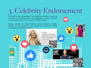 3. Celebrity Endorsement
We want to take advantage of all resources available, hence we
recommend to endorse one or more celebrities in order to achieve
the best performance in both online and ofﬂine media.
Famous people like Oprah Winfrey, Jessica Simpson, Charles
Barkley are role models that are trusted by people who suffers
overweight and obesity problems.
 