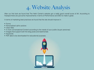 4. Website Analysis
After our ﬁrst look we found that The Helm Center’s website got a really good overall score of 84. According to
Hubspot there are just some improvements in terms of Performance and SEO to make it great.
In terms of marketing best practices we found that the site should improve in:
• Forms
• Personalized call to actions
• Clear titles
• A more conversational Content according to the needs of your public (buyer personas)
• Images that support both the blog posts and testimonials
• Keywords
• PDF able to be downloaded for educational purposes
 