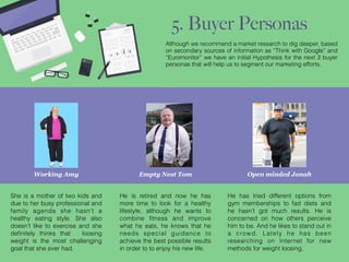 Empty Nest Tom
He is retired and now he has
more time to look for a healthy
lifestyle, although he wants to
combine ﬁtness and improve
what he eats, he knows that he
needs special guidance to
achieve the best possible results
in order to to enjoy his new life.
Working Amy
She is a mother of two kids and
due to her busy professional and
family agenda she hasn’t a
healthy eating style. She also
doesn’t like to exercise and she
deﬁnitely thinks that loosing
weight is the most challenging
goal that she ever had.
Open minded Jonah
He has tried different options from
gym memberships to fad diets and
he hasn’t got much results. He is
concerned on how others perceive
him to be. And he likes to stand out in
a crowd. Lately he has been
researching on Internet for new
methods for weight loosing.
Although we recommend a market research to dig deeper, based
on secondary sources of information as “Think with Google” and
“Euromonitor” we have an initial Hypothesis for the next 3 buyer
personas that will help us to segment our marketing efforts.
5. Buyer Personas
 