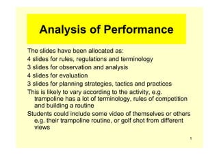 Analysis of Performance
The slides have been allocated as:
4 slides for rules, regulations and terminology
3 slides for observation and analysis
4 slides for evaluation
3 slides for planning strategies, tactics and practices
This is likely to vary according to the activity, e.g.
   trampoline has a lot of terminology, rules of competition
   and building a routine
Students could include some video of themselves or others
   e.g. their trampoline routine, or golf shot from different
   views
                                                            1
 