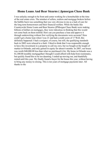 Home Loans And Bear Stearns ( Jpmorgan Chase Bank
I was unlucky enough to be front and center working for a homebuilder at the time
of the real estate crisis. The mindset of sellers, realtors and mortgage brokers before
the bubble burst was something that was very obvious to me as a lack of care for
the long term homeowners and their financial welfare. While the banks like
Countrywide Home Loans and Bear Stearns (JPMorgan Chase Bank) were making
billions of dollars on mortgages, they were ridiculous in thinking that this would
not come back on them tenfold. How can you purchase a loan and approve it
through underwriting without first verifying the documents were accurate? How
could I get a home loan when I was 21 and had a credit score of 1? Well, this
definitely happened. I had a cosigner, of course, but still, the qualifying standards
back in 2005 were relaxed to a fault. I liked to think that I was responsible enough
to have this investment in a property to call my own, but we bought at the height of
market in Orlando, and only gained in equity for about 6 months. In 2007, our house
was worth $40,000.00 less than what we purchased it for. My home in Orlando was a
$1,300.00 monthly mortgagethat I thought I could afford with help from roommates,
but quickly found this to be too daunting. I ended up moving out, and thankfully
rented until this year. We finally found a buyer for the house this year, without having
to bring any money to closing. This is ten years of mortgage payments later. All
thanks to the
 