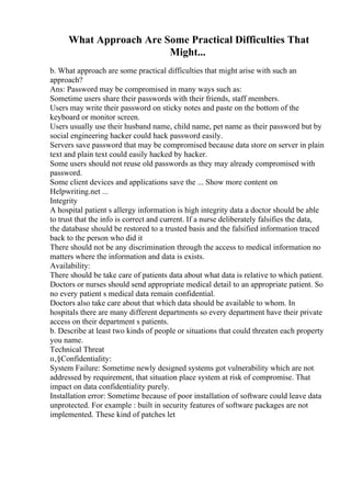 What Approach Are Some Practical Difficulties That
Might...
b. What approach are some practical difficulties that might arise with such an
approach?
Ans: Password may be compromised in many ways such as:
Sometime users share their passwords with their friends, staff members.
Users may write their password on sticky notes and paste on the bottom of the
keyboard or monitor screen.
Users usually use their husband name, child name, pet name as their password but by
social engineering hacker could hack password easily.
Servers save password that may be compromised because data store on server in plain
text and plain text could easily hacked by hacker.
Some users should not reuse old passwords as they may already compromised with
password.
Some client devices and applications save the ... Show more content on
Helpwriting.net ...
Integrity
A hospital patient s allergy information is high integrity data a doctor should be able
to trust that the info is correct and current. If a nurse deliberately falsifies the data,
the database should be restored to a trusted basis and the falsified information traced
back to the person who did it
There should not be any discrimination through the access to medical information no
matters where the information and data is exists.
Availability:
There should be take care of patients data about what data is relative to which patient.
Doctors or nurses should send appropriate medical detail to an appropriate patient. So
no every patient s medical data remain confidential.
Doctors also take care about that which data should be available to whom. In
hospitals there are many different departments so every department have their private
access on their department s patients.
b. Describe at least two kinds of people or situations that could threaten each property
you name.
Technical Threat
п‚§Confidentiality:
System Failure: Sometime newly designed systems got vulnerability which are not
addressed by requirement, that situation place system at risk of compromise. That
impact on data confidentiality purely.
Installation error: Sometime because of poor installation of software could leave data
unprotected. For example : built in security features of software packages are not
implemented. These kind of patches let
 