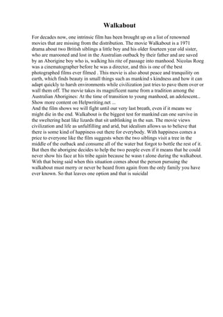 Walkabout
For decades now, one intrinsic film has been brought up on a list of renowned
movies that are missing from the distribution. The movie Walkabout is a 1971
drama about two British siblings a little boy and his older fourteen year old sister,
who are marooned and lost in the Australian outback by their father and are saved
by an Aborigine boy who is, walking his rite of passage into manhood. Nicolas Roeg
was a cinematographer before he was a director, and this is one of the best
photographed films ever filmed . This movie is also about peace and tranquility on
earth, which finds beauty in small things such as mankind s kindness and how it can
adapt quickly to harsh environments while civilization just tries to pave them over or
wall them off. The movie takes its magnificent name from a tradition among the
Australian Aborigines: At the time of transition to young manhood, an adolescent...
Show more content on Helpwriting.net ...
And the film shows we will fight until our very last breath, even if it means we
might die in the end. Walkabout is the biggest test for mankind can one survive in
the sweltering heat like lizards that sit unblinking in the sun. The movie views
civilization and life as unfulfilling and arid, but idealism allows us to believe that
there is some kind of happiness out there for everybody. With happiness comes a
price to everyone like the film suggests when the two siblings visit a tree in the
middle of the outback and consume all of the water but forgot to bottle the rest of it.
But then the aborigine decides to help the two people even if it means that he could
never show his face at his tribe again because he wasn t alone during the walkabout.
With that being said when this situation comes about the person pursuing the
walkabout must merry or never be heard from again from the only family you have
ever known. So that leaves one option and that is suicidal
 