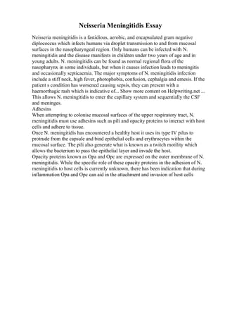 Neisseria Meningitidis Essay
Neisseria meningitidis is a fastidious, aerobic, and encapsulated gram negative
diplococcus which infects humans via droplet transmission to and from mucosal
surfaces in the nasopharyngeal region. Only humans can be infected with N.
meningitidis and the disease manifests in children under two years of age and in
young adults. N. meningitidis can be found as normal regional flora of the
nasopharynx in some individuals, but when it causes infection leads to meningitis
and occasionally septicaemia. The major symptoms of N. meningitidis infection
include a stiff neck, high fever, photophobia, confusion, cephalgia and emesis. If the
patient s condition has worsened causing sepsis, they can present with a
haemorrhagic rash which is indicative of... Show more content on Helpwriting.net ...
This allows N. meningitidis to enter the capillary system and sequentially the CSF
and meninges.
Adhesins
When attempting to colonise mucosal surfaces of the upper respiratory tract, N.
meningitidis must use adhesins such as pili and opacity proteins to interact with host
cells and adhere to tissue.
Once N. meningitidis has encountered a healthy host it uses its type IV pilus to
protrude from the capsule and bind epithelial cells and erythrocytes within the
mucosal surface. The pili also generate what is known as a twitch motility which
allows the bacterium to pass the epithelial layer and invade the host.
Opacity proteins known as Opa and Opc are expressed on the outer membrane of N.
meningitidis. While the specific role of these opacity proteins in the adhesion of N.
meningitidis to host cells is currently unknown, there has been indication that during
inflammation Opa and Opc can aid in the attachment and invasion of host cells
 