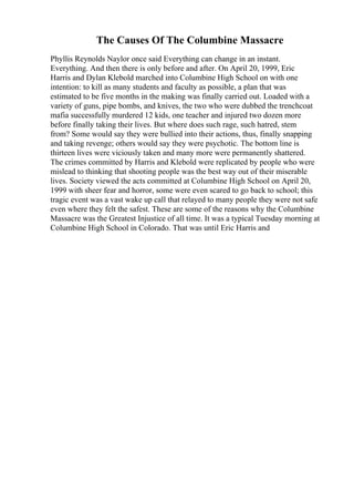 The Causes Of The Columbine Massacre
Phyllis Reynolds Naylor once said Everything can change in an instant.
Everything. And then there is only before and after. On April 20, 1999, Eric
Harris and Dylan Klebold marched into Columbine High School on with one
intention: to kill as many students and faculty as possible, a plan that was
estimated to be five months in the making was finally carried out. Loaded with a
variety of guns, pipe bombs, and knives, the two who were dubbed the trenchcoat
mafia successfully murdered 12 kids, one teacher and injured two dozen more
before finally taking their lives. But where does such rage, such hatred, stem
from? Some would say they were bullied into their actions, thus, finally snapping
and taking revenge; others would say they were psychotic. The bottom line is
thirteen lives were viciously taken and many more were permanently shattered.
The crimes committed by Harris and Klebold were replicated by people who were
mislead to thinking that shooting people was the best way out of their miserable
lives. Society viewed the acts committed at Columbine High School on April 20,
1999 with sheer fear and horror, some were even scared to go back to school; this
tragic event was a vast wake up call that relayed to many people they were not safe
even where they felt the safest. These are some of the reasons why the Columbine
Massacre was the Greatest Injustice of all time. It was a typical Tuesday morning at
Columbine High School in Colorado. That was until Eric Harris and
 