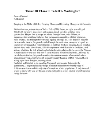 Theme Of Chaos In To Kill A Mockingbird
Swara Chokshi
A2 English
Forging in the Midst of Order, Creating Chaos, and Revealing Changes with Curiosity
I think there are just one type of folks. Folks (231). Scout, an eight year old girl
filled with curiosity, innocence, and an open mind, says this with her own
perspective. Harper Lee portrays her views through Scout, who did not yet
experience the world and believes that each person, regardless of their character,
race, or class, has the right to be treated equally amongst all. This does not occur in
the town she lives in, Maycomb, and although she thinks that everyone is equal, her
journey in life makes her realize that this is not true. Without noticing, Scout with her
brother Jem, and a close friend, Dill develop major modifications in the ideals, and
actions of others. To Kill a Mockingbird displays the relationship between the African
American and white race and how it shifts because of various incidents. Affected by
racial discrimination, Maycomb s society faces controversies after turmoil arises.
Change is developed in Maycomb s orderly society because of Dill, Jem, and Scout
acting upon their thoughts, creating chaos.
Secluded and blinded in its morality, Maycomb keeps order thriving in the
community. The general society keeps a distinct distance between the ways of
African Americans and the majority of American, white, population. A lady taunted, I
wants to know why you are bringin white chillun to (n word) church. when Calpurnia
brings Jem and
 