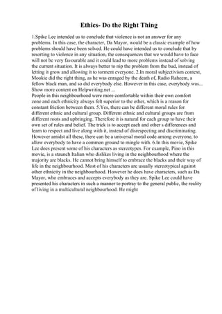 Ethics- Do the Right Thing
1.Spike Lee intended us to conclude that violence is not an answer for any
problems. In this case, the character, Da Mayor, would be a classic example of how
problems should have been solved. He could have intended us to conclude that by
resorting to violence in any situation, the consequences that we would have to face
will not be very favourable and it could lead to more problems instead of solving
the current situation. It is always better to nip the problem from the bud, instead of
letting it grow and allowing it to torment everyone. 2.In moral subjectivism context,
Mookie did the right thing, as he was enraged by the death of, Radio Raheem, a
fellow black man, and so did everybody else. However in this case, everybody was...
Show more content on Helpwriting.net ...
People in this neighbourhood were more comfortable within their own comfort
zone and each ethnicity always felt superior to the other, which is a reason for
constant friction between them. 5.Yes, there can be different moral rules for
different ethnic and cultural group. Different ethnic and cultural groups are from
different roots and upbringing. Therefore it is natural for each group to have their
own set of rules and belief. The trick is to accept each and other s differences and
learn to respect and live along with it, instead of disrespecting and discriminating.
However amidst all these, there can be a universal moral code among everyone, to
allow everybody to have a common ground to mingle with. 6.In this movie, Spike
Lee does present some of his characters as stereotypes. For example, Pino in this
movie, is a staunch Italian who dislikes living in the neighbourhood where the
majority are blacks. He cannot bring himself to embrace the blacks and their way of
life in the neighbourhood. Most of his characters are usually stereotypical against
other ethnicity in the neighbourhood. However he does have characters, such as Da
Mayor, who embraces and accepts everybody as they are. Spike Lee could have
presented his characters in such a manner to portray to the general public, the reality
of living in a multicultural neighbourhood. He might
 