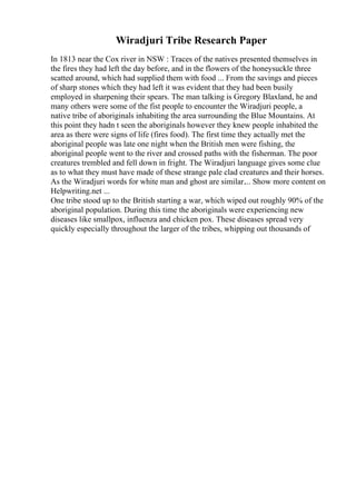 Wiradjuri Tribe Research Paper
In 1813 near the Cox river in NSW : Traces of the natives presented themselves in
the fires they had left the day before, and in the flowers of the honeysuckle three
scatted around, which had supplied them with food ... From the savings and pieces
of sharp stones which they had left it was evident that they had been busily
employed in sharpening their spears. The man talking is Gregory Blaxland, he and
many others were some of the fist people to encounter the Wiradjuri people, a
native tribe of aboriginals inhabiting the area surrounding the Blue Mountains. At
this point they hadn t seen the aboriginals however they knew people inhabited the
area as there were signs of life (fires food). The first time they actually met the
aboriginal people was late one night when the British men were fishing, the
aboriginal people went to the river and crossed paths with the fisherman. The poor
creatures trembled and fell down in fright. The Wiradjuri language gives some clue
as to what they must have made of these strange pale clad creatures and their horses.
As the Wiradjuri words for white man and ghost are similar.... Show more content on
Helpwriting.net ...
One tribe stood up to the British starting a war, which wiped out roughly 90% of the
aboriginal population. During this time the aboriginals were experiencing new
diseases like smallpox, influenza and chicken pox. These diseases spread very
quickly especially throughout the larger of the tribes, whipping out thousands of
 