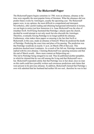 The Bickerstaff Paper
The Bickerstaff papers begins sometime in 1708, were an almanac, almanac at the
time were arguably the most popular forms of literature. What the almanacs did was
predict future events by Astrologers, usually the upcoming year. The Bickerstaff
papers were, in my opinion, the most difficult to comprehend and interepert.
Nevertheless, after careful reading and obtaining background information in lecture,
we can begin to notice just how humorous it is. Isaac Bickerstaff was the alias of
Jonathan Swift. Swift being frustrated that Partridge s attacks upon the church,
decided he would attempt to not only mock but also discredit the Astrologer.
Therefore, eventually forcing Partridge to no longer publish his almanac.
Furthermore, what makes these papers so amusing is the fact that Swift or
Bickerstaff, in this case, made an almanac of himself. Where he predicted the death
of Partridge. Predicting the exact time and place of his passing. The prediction was
that Partridge would die at exactly 11 p.m. on March 29th of that year. This
prediction shocked most Londoners. As a result of the fall out. Partridge immediately
replied with his own almanac. Claiming Bickerstaff was spouting nonsense and that
the end of March would... Show more content on Helpwriting.net ...
This led to Partridge being enraged to no end. Thus he published another pamphlet,
in which he claimed that he was still among the living and that Bickerstaff was a
liar. Bickerstaff responded calmly that that Partridge was in fact dead, since no man
on this earth could have possibly written such erroneous predictions and claims that
were present in his previous almanac. In addition, Bickerstaff claimed that Partridge s
own wife admitted that her husband had neither life nor soul , therefore he was in fact
 