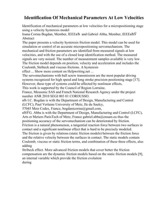 Identification Of Mechanical Parameters At Low Velocities
Identification of mechanical parameters at low velocities for a micropositioning stage
using a velocity hysteresis model
Ioana Corina Bogdan, Member, IEEEвЂ and Gabriel Abba, Member, IEEEвЂЎ
Abstract
The paper presents a velocity hysteresis friction model. This model can be used for
simulation or control of an accurate micropositioning servomechanism. The
mechanical and friction parameters are identified from measured signals at low
velocities, and with the use of a closed loop identification method. The measured
signals are very noised. The number of measurement samples available is very low.
The friction model depends on position, velocity and acceleration and includes the
Coulomb, Stribeck and viscous frictions. A hysteresis
effect ... Show more content on Helpwriting.net ...
The servomechanisms with ball screw transmission are the most popular driving
systems recognized for high speed and long stroke precision positioning stage [17].
However, these type of systems could be affected by nonlinear effects,
This work is supported by the Council of Region Lorraine,
France, Meusonic SAS and French National Research Agency under the project
number ANR 2010 SEGI 003 01 COROUSSO.
вЂ I.C. Bogdan is with the Department of Design, Manufacturing and Control
(LCFC), Paul Verlaine University of Metz, Ile du Saulcy,
57045 Metz Cedex, France, bogdanicorina@gmail.com,
вЂЎG. Abba is with the Department of Design, Manufacturing and Control (LCFC),
Arts et Metiers ParisTech of Metz, France gabriel.abba@ensam.eu thus the
positioning accuracy of the servomechanism can be deteriorated by friction.
Friction is a natural phenomenon, a tangential reaction force between two surfaces in
contact and a significant nonlinear effect that is hard to be precisely modeled.
The friction is given by relations (static friction models) between the friction force
and the relative velocity between the surfaces in contact. The static models contain
Coulomb, viscous or static friction terms, and combination of these three effects, also
adding
Stribeck effect. More advanced friction models that cover better the friction
compensation are the dynamic friction models based on the static friction models [9],
an internal variable which provide the friction evolution
during
 