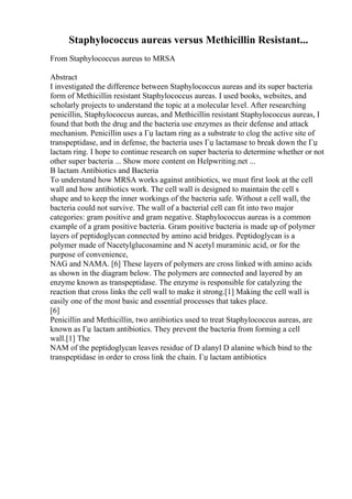 Staphylococcus aureas versus Methicillin Resistant...
From Staphylococcus aureus to MRSA
Abstract
I investigated the difference between Staphylococcus aureas and its super bacteria
form of Methicillin resistant Staphylococcus aureas. I used books, websites, and
scholarly projects to understand the topic at a molecular level. After researching
penicillin, Staphylococcus aureas, and Methicillin resistant Staphylococcus aureas, I
found that both the drug and the bacteria use enzymes as their defense and attack
mechanism. Penicillin uses a Гџ lactam ring as a substrate to clog the active site of
transpeptidase, and in defense, the bacteria uses Гџ lactamase to break down the Гџ
lactam ring. I hope to continue research on super bacteria to determine whether or not
other super bacteria ... Show more content on Helpwriting.net ...
B lactam Antibiotics and Bacteria
To understand how MRSA works against antibiotics, we must first look at the cell
wall and how antibiotics work. The cell wall is designed to maintain the cell s
shape and to keep the inner workings of the bacteria safe. Without a cell wall, the
bacteria could not survive. The wall of a bacterial cell can fit into two major
categories: gram positive and gram negative. Staphylococcus aureas is a common
example of a gram positive bacteria. Gram positive bacteria is made up of polymer
layers of peptidoglycan connected by amino acid bridges. Peptidoglycan is a
polymer made of Nacetylglucosamine and N acetyl muraminic acid, or for the
purpose of convenience,
NAG and NAMA. [6] These layers of polymers are cross linked with amino acids
as shown in the diagram below. The polymers are connected and layered by an
enzyme known as transpeptidase. The enzyme is responsible for catalyzing the
reaction that cross links the cell wall to make it strong.[1] Making the cell wall is
easily one of the most basic and essential processes that takes place.
[6]
Penicillin and Methicillin, two antibiotics used to treat Staphylococcus aureas, are
known as Гџ lactam antibiotics. They prevent the bacteria from forming a cell
wall.[1] The
NAM of the peptidoglycan leaves residue of D alanyl D alanine which bind to the
transpeptidase in order to cross link the chain. Гџ lactam antibiotics
 