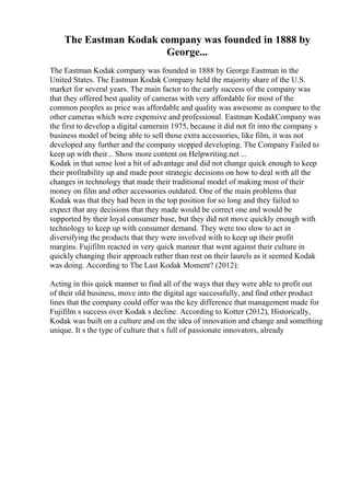 The Eastman Kodak company was founded in 1888 by
George...
The Eastman Kodak company was founded in 1888 by George Eastman in the
United States. The Eastman Kodak Company held the majority share of the U.S.
market for several years. The main factor to the early success of the company was
that they offered best quality of cameras with very affordable for most of the
common peoples as price was affordable and quality was awesome as compare to the
other cameras which were expensive and professional. Eastman KodakCompany was
the first to develop a digital camerain 1975, because it did not fit into the company s
business model of being able to sell those extra accessories, like film, it was not
developed any further and the company stopped developing. The Company Failed to
keep up with their... Show more content on Helpwriting.net ...
Kodak in that sense lost a bit of advantage and did not change quick enough to keep
their profitability up and made poor strategic decisions on how to deal with all the
changes in technology that made their traditional model of making most of their
money on film and other accessories outdated. One of the main problems that
Kodak was that they had been in the top position for so long and they failed to
expect that any decisions that they made would be correct one and would be
supported by their loyal consumer base, but they did not move quickly enough with
technology to keep up with consumer demand. They were too slow to act in
diversifying the products that they were involved with to keep up their profit
margins. Fujifilm reacted in very quick manner that went against their culture in
quickly changing their approach rather than rest on their laurels as it seemed Kodak
was doing. According to The Last Kodak Moment? (2012):
Acting in this quick manner to find all of the ways that they were able to profit out
of their old business, move into the digital age successfully, and find other product
lines that the company could offer was the key difference that management made for
Fujifilm s success over Kodak s decline. According to Kotter (2012), Historically,
Kodak was built on a culture and on the idea of innovation and change and something
unique. It s the type of culture that s full of passionate innovators, already
 