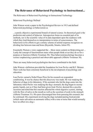 The Relevance of Behavioral Psychology to Instructional...
The Relevance of Behavioral Psychology to Instructional Technology
Behavioral Psychology Defined
John Watson wrote a paper in the Psychological Review in 1913 and defined
behavioral psychology or behaviorism as
...a purely objective experimental branch of natural science. Its theoretical goal is the
prediction and control of behavior. Introspection forms no essential part of its
methods, nor is the scientific value of its data dependent upon the readiness with
which they lend themselves to interpretation in terms of consciousness. The
behaviorist in his efforts to get a unitary scheme of animal response recognizes no
dividing line between man and brute (Reynolds, Sinatra, Jetton 95).
Essentially Watson s views supported the ... Show more content on Helpwriting.net ...
Lastly the concept of functionalism states when people think or act they do so for a
purpose or function (Alberto Troutman 30). Thus behavioral psychology becomes a
science emphasizing a practical and observable approach (Alberto Troutman 30).
There are many behavioral psychologists that have contributed to the field.
John Watson s definition provided the foundation for Ivan Pavlov and B.F. Skinner.
Their work has been extremely beneficial to the development of psychology and
education.
Ivan Pavlov earned a Nobel Peace Price for his research on respondent
conditioning. It was by chance that this discovery was made. He was studying the
behavior of dogs in his laboratory. If his assistant who fed the dogs came into the
laboratory when Pavlov was studying the dog s stomach, the dog began to secrete
gastric liquids, just as if they had been given food. Pavlov deemed this a psychic
secretion and noted that this reaction affected the whole digestive system, starting
with the flow of saliva in the mouth as well as the secretion of acids in the stomach
(Alberto Troutman 31). His peers discouraged him from pursuing this research, but
he continued. His experiment involving the dogs included pairing food powder
(which starts salivation an automatic reflex) with a tone or noise that would normally
have no affect on a dog s
 