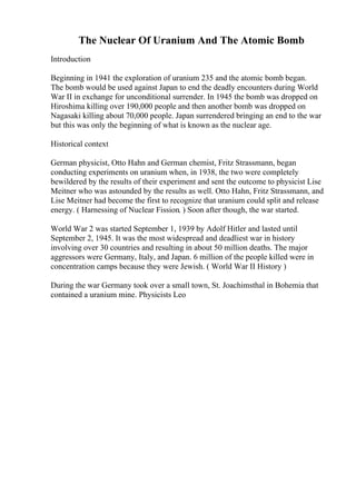 The Nuclear Of Uranium And The Atomic Bomb
Introduction
Beginning in 1941 the exploration of uranium 235 and the atomic bomb began.
The bomb would be used against Japan to end the deadly encounters during World
War II in exchange for unconditional surrender. In 1945 the bomb was dropped on
Hiroshima killing over 190,000 people and then another bomb was dropped on
Nagasaki killing about 70,000 people. Japan surrendered bringing an end to the war
but this was only the beginning of what is known as the nuclear age.
Historical context
German physicist, Otto Hahn and German chemist, Fritz Strassmann, began
conducting experiments on uranium when, in 1938, the two were completely
bewildered by the results of their experiment and sent the outcome to physicist Lise
Meitner who was astounded by the results as well. Otto Hahn, Fritz Strassmann, and
Lise Meitner had become the first to recognize that uranium could split and release
energy. ( Harnessing of Nuclear Fission. ) Soon after though, the war started.
World War 2 was started September 1, 1939 by Adolf Hitler and lasted until
September 2, 1945. It was the most widespread and deadliest war in history
involving over 30 countries and resulting in about 50 million deaths. The major
aggressors were Germany, Italy, and Japan. 6 million of the people killed were in
concentration camps because they were Jewish. ( World War II History )
During the war Germany took over a small town, St. Joachimsthal in Bohemia that
contained a uranium mine. Physicists Leo
 