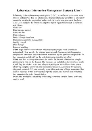 Laboratory Information Management System ( Lims )
Laboratory information management system (LIMS) is a software system that leads
records and reserves data for laboratories. It sends laboratory test orders to laboratory
materials, tracking its responsible and records the results to a searchable database.
Also LIMS supports the operations of public health organizations such as hospitals
and clinics.
Workflow
Data tracking support
Customer data
Data exchange
Data exchange interfaces
Electronic documents management
Quality control
Data storage
Barcode handling
LIMS helps improve the workflow which relates to project result criteria and
automatically line samples for inferior screens which forms associated apparatus,
samples and specialist. The users control workloads by the apparatus or specialist for
this procedure and identifying the tests to increase more the workflow.
LIMS uses data exchange to transmit the results for doctors; laboratories; sample
processing to find out the disease. The barcodes are included on the reports or results
which they are tracked. Also uses a logbook perception to be able to enter, renew,
observing samples, test results and maintain notes easier. Automatic devices send
diagnostic data to LIMS, not manually to avoid the entrance of large amounts of data
such as organics, metals that would disrupt the results. The manual data do not use
this procedure due to its characteristics.
I work in a biomedical laboratory and waiting to receive samples from a clinic and
need to send
 