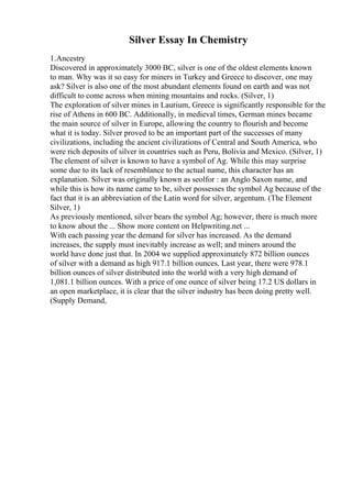 Silver Essay In Chemistry
1.Ancestry
Discovered in approximately 3000 BC, silver is one of the oldest elements known
to man. Why was it so easy for miners in Turkey and Greece to discover, one may
ask? Silver is also one of the most abundant elements found on earth and was not
difficult to come across when mining mountains and rocks. (Silver, 1)
The exploration of silver mines in Laurium, Greece is significantly responsible for the
rise of Athens in 600 BC. Additionally, in medieval times, German mines became
the main source of silver in Europe, allowing the country to flourish and become
what it is today. Silver proved to be an important part of the successes of many
civilizations, including the ancient civilizations of Central and South America, who
were rich deposits of silver in countries such as Peru, Bolivia and Mexico. (Silver, 1)
The element of silver is known to have a symbol of Ag. While this may surprise
some due to its lack of resemblance to the actual name, this character has an
explanation. Silver was originally known as seolfor : an Anglo Saxon name, and
while this is how its name came to be, silver possesses the symbol Ag because of the
fact that it is an abbreviation of the Latin word for silver, argentum. (The Element
Silver, 1)
As previously mentioned, silver bears the symbol Ag; however, there is much more
to know about the ... Show more content on Helpwriting.net ...
With each passing year the demand for silver has increased. As the demand
increases, the supply must inevitably increase as well; and miners around the
world have done just that. In 2004 we supplied approximately 872 billion ounces
of silver with a demand as high 917.1 billion ounces. Last year, there were 978.1
billion ounces of silver distributed into the world with a very high demand of
1,081.1 billion ounces. With a price of one ounce of silver being 17.2 US dollars in
an open marketplace, it is clear that the silver industry has been doing pretty well.
(Supply Demand,
 