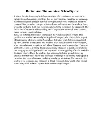 Racism And The American School System
Racism, the discriminatory belief that members of a certain race are superior or
inferior to another, creates problems that are more intricate than they are skin deep.
Racial stratification emerges not only throughout individual interaction based on
personal bias, but rather emerges within cultures and institutions themselves. Some
would be naГЇve to think that racismmerely hurts the feelings of the oppressed. The
full extent of racism is wide reaching, and it impacts matters much more complex
than a person s emotional state.
Take, for instance, the issue of silencing in the American school system. This
problem was studied extensively by Angelina Castagno, who observed the impact
of legitimating whiteness in the Zion school district of Utah. Silencing is defined
by Jim Cummins as the formal and informal ways schools control who can speak,
what can and cannot be spoken, and whose discourse must be controlled (Castagno
2008:318). There is a strong desire among many educators to avoid conversations
that bring up such charged topics that may result in the triggering of social anxieties.
Castagno observed how the students that attempted to bring up such topics as
unequal distribution of power and resources or feelings of inferiority were typically
the minorities in the classroom, and they usually got shut down. For example, if a
student were to make a just because I m Black comment, they would often be met
with a reply such as Don t say that from the teacher (Castagno
 