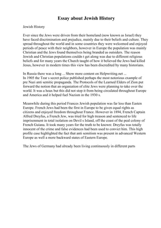 Essay about Jewish History
Jewish History
Ever since the Jews were driven from their homeland (now known as Israel) they
have faced discrimination and prejudice, mainly due to their beliefs and culture. They
spread throughout the world and in some countries they were welcomed and enjoyed
periods of peace with their neighbors, however in Europe the population was mainly
Christian and the Jews found themselves being branded as outsiders. The reason
Jewish and Christian populations couldn t get along was due to different religious
beliefs and for many years the Church taught of how it believed the Jews had killed
Jesus, however in modern times this view has been discredited by many historians.
In Russia there was a long ... Show more content on Helpwriting.net ...
In 1905 the Tzar s secret police published perhaps the most notorious example of
pre Nazi anti semitic propaganda. The Protocols of the Learned Elders of Zion put
forward the notion that an organiation of elite Jews were planning to take over the
world. It was a hoax but this did not stop it from being circulated throughout Europe
and America and it helped fuel Nazism in the 1930 s.
Meanwhile during this period Frances Jewish population was far less than Easten
Europe. French Jews had been the first in Europe to be given equal rights as
citizens and enjoyed freedom throughout France. However in 1894, French Captain
Alfred Dreyfus, a French Jew, was tried for high treason and sentenced to life
imprisonment in total isolation on Devil s Island, off the coast of the peal colony of
French Guiana. It took many years for the truth to be known: Dreyfus was totally
innocent of the crime and false evidences had been used to convict him. This high
profile case highlighted the fact that anti semitism was present in advanced Western
Europe as well a more backward states of Eastern Europe.
The Jews of Germany had already been living continuously in different parts
 