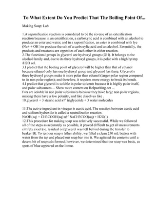 To What Extent Do You Predict That The Boiling Point Of...
Making Soap: Lab
1.A saponification reaction is considered to be the reverse of an esterification
reaction because in an esterification, a carboxylic acid is combined with an alcohol to
produce an ester and water; and in a saponification, an ester is combined with lye
(Na+ + OH ) to produce the salt of a carboxylic acid and an alcohol. Essentially, the
products and reactants are opposites of each other in either reaction.
2.The functional groups in glycerol are hydroxyl groups (OH). It belongs to the
alcohol family and, due to its three hydroxyl groups, it is polar with a high bp/mp
/H2O sol.
3.I predict that the boiling point of glycerol will be higher than that of ethanol
because ethanol only has one hydroxyl group and glycerol has three. Glycerol s
three hydroxyl groups make it more polar than ethanol (larger polar region compared
to its non polar region); and therefore, it requires more energy to break its bonds.
4.I predict that glycerol is soluble in polar solvents because it is highly polar itself,
and polar substances ... Show more content on Helpwriting.net ...
Fats are soluble in non polar substances because they have large non polar regions,
making them have a low polarity, and like dissolves like .
10.glycerol + 3 stearic acid в†’ triglyceride + 3 water molecules
11.The active ingredient in vinegar is acetic acid. The reaction between acetic acid
and sodium hydroxide is called a neutralization reaction.
NaOH(aq) + CH3COOH(aq) в†’ NaCH3COO(aq) + H2O(l)
12.This procedure for making soap was relatively successful. While we followed
all of the steps as accurately as possible, it proved difficult to get all measurements
entirely exact (ie. residual oil/glycerol was left behind during the transfer to
beaker B). To test our soap s lather ability, we filled a clean 250 mL beaker with
water from the tap and placed our soap bar into it. We agitated the contents until a
decent bit of soapsuds formed; however, we determined that our soap was basic, as
spots of blue appeared on the litmus
 