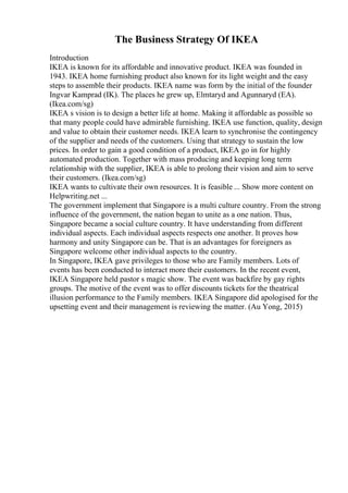 The Business Strategy Of IKEA
Introduction
IKEA is known for its affordable and innovative product. IKEA was founded in
1943. IKEA home furnishing product also known for its light weight and the easy
steps to assemble their products. IKEA name was form by the initial of the founder
Ingvar Kamprad (IK). The places he grew up, Elmtaryd and Agunnaryd (EA).
(Ikea.com/sg)
IKEA s vision is to design a better life at home. Making it affordable as possible so
that many people could have admirable furnishing. IKEA use function, quality, design
and value to obtain their customer needs. IKEA learn to synchronise the contingency
of the supplier and needs of the customers. Using that strategy to sustain the low
prices. In order to gain a good condition of a product, IKEA go in for highly
automated production. Together with mass producing and keeping long term
relationship with the supplier, IKEA is able to prolong their vision and aim to serve
their customers. (Ikea.com/sg)
IKEA wants to cultivate their own resources. It is feasible ... Show more content on
Helpwriting.net ...
The government implement that Singapore is a multi culture country. From the strong
influence of the government, the nation began to unite as a one nation. Thus,
Singapore became a social culture country. It have understanding from different
individual aspects. Each individual aspects respects one another. It proves how
harmony and unity Singapore can be. That is an advantages for foreigners as
Singapore welcome other individual aspects to the country.
In Singapore, IKEA gave privileges to those who are Family members. Lots of
events has been conducted to interact more their customers. In the recent event,
IKEA Singapore held pastor s magic show. The event was backfire by gay rights
groups. The motive of the event was to offer discounts tickets for the theatrical
illusion performance to the Family members. IKEA Singapore did apologised for the
upsetting event and their management is reviewing the matter. (Au Yong, 2015)
 