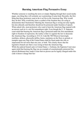 Burning American Flag Persuasive Essay
Whether someone is watching the news or simply flipping through their social media
pages, one thing they will certainly see is protesting of some kind. Recently, the first
thing that these protestors want to do it set fire to the American flag. Why would
they do this? Why would they burn a symbol of the freedom they are using to
demonstrate their frustrations? Burning the American flag is wrong not only legally
but also ethically and therefore should not be protected under freedom of speech.
When asked why, most protestors who want to burn the American flag respond with
an answer such as it s our first amendment right. Even though the U. S. Supreme
court ruled that burning the American flag is protected under the first amendment
right to freedom of expression, the reality is that it is against the law to desecrate
the American flag. According to 18 U.S. Code В§ 700 Whoever knowingly
mutilates, defaces, physically defiles, burns, maintains on the floor or ground, or
tramples upon any flag of the United States shall be fined under this title or
imprisoned for not more than one year, or both. This clearly shows that the
legislative branch saw that is was wrong to burn the American flag.
While the judicial branch said, in United States v. Eichman, the Supreme Court once
again ruled that burning the flag was an example of constitutionally protected free
speech (Rothman) they made it clear that no person can be legally charged under this
code it doesn t change that fact
 