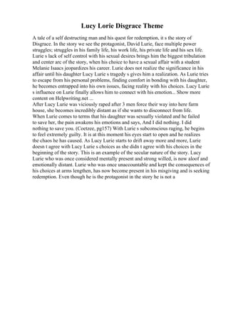 Lucy Lorie Disgrace Theme
A tale of a self destructing man and his quest for redemption, it s the story of
Disgrace. In the story we see the protagonist, David Lurie, face multiple power
struggles; struggles in his family life, his work life, his private life and his sex life.
Lurie s lack of self control with his sexual desires brings him the biggest tribulation
and center arc of the story, when his choice to have a sexual affair with a student
Melanie Isaacs jeopardizes his career. Lurie does not realize the significance in his
affair until his daughter Lucy Lurie s tragedy s gives him a realization. As Lurie tries
to escape from his personal problems, finding comfort in bonding with his daughter,
he becomes entrapped into his own issues, facing reality with his choices. Lucy Lurie
s influence on Lurie finally allows him to connect with his emotion... Show more
content on Helpwriting.net ...
After Lucy Lurie was viciously raped after 3 men force their way into here farm
house, she becomes incredibly distant as if she wants to disconnect from life.
When Lurie comes to terms that his daughter was sexually violated and he failed
to save her, the pain awakens his emotions and says, And I did nothing. I did
nothing to save you. (Coetzee, pg157) With Lurie s subconscious raging, he begins
to feel extremely guilty. It is at this moment his eyes start to open and he realizes
the chaos he has caused. As Lucy Lurie starts to drift away more and more, Lurie
doesn t agree with Lucy Lurie s choices as she didn t agree with his choices in the
beginning of the story. This is an example of the secular nature of the story. Lucy
Lurie who was once considered mentally present and strong willed, is now aloof and
emotionally distant. Lurie who was once unaccountable and kept the consequences of
his choices at arms lengthen, has now become present in his misgiving and is seeking
redemption. Even though he is the protagonist in the story he is not a
 