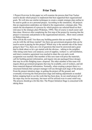 Friar Tuck
1 Project Overview In this paper we will examine the process that Friar Tucker
used to decide which project to implement that best supported their organizational
goals. We will also use similar techniques to create a simple strategic plan outline to
be used to guide us on a personal project. According to the simulation, All projects
that an organization undertakes are linked to the organization s strategic plan. This
entails the development of a process by which projects are selected based on their
relevance to the strategic plan (Wideman, 1999). This of course is much easier said
then done. However after completing the first step of the project by insuring that the
project is necessary and pertains to the organizational mission... Show more content
on Helpwriting.net ...
Who will do the work? Are there any building permits that are needed? What do
you do with the old fence marital? Are there any government programs that can be
used to assist in paying for this project? Which way is the smooth side of the fence
going to face? Yes, there are a lot of questions that must be answered and a great
deal to think about so let s get started with the obvious... talking to the neighbor.
After doing some basic cost analysis, (cost of supplies, workers vs. self instillation,
and time) a tentative agreement was reached to share the cost and a work
assignment was reached. One member of this new team will price the materials,
call for building permit information, and inquire into pre packaged fence designs
that may be at this fledgling team s disposal. The other member of this team will
inquire about government programs that may be available, cost of workers, and old
fence material disposal information. Normally, when creating a project there is a
structured formula that a project manager will use through each stage of the project.
From the project intention stage, to getting the project off the ground, and
eventually reviewing the final processes stage and making adjustments as needed
before stepping back to see the work that has been done. In our small project all of
the steps may not be necessary, but most will be utilized even in some small way.
The process should go a bit like this: The Project Initiation Stage is concerned with
taking these
 