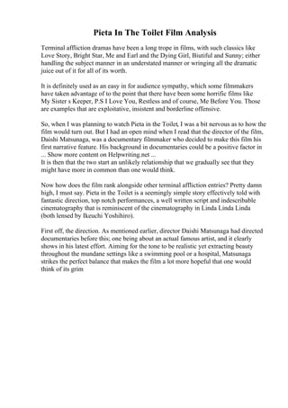 Pieta In The Toilet Film Analysis
Terminal affliction dramas have been a long trope in films, with such classics like
Love Story, Bright Star, Me and Earl and the Dying Girl, Biutiful and Sunny; either
handling the subject manner in an understated manner or wringing all the dramatic
juice out of it for all of its worth.
It is definitely used as an easy in for audience sympathy, which some filmmakers
have taken advantage of to the point that there have been some horrific films like
My Sister s Keeper, P.S I Love You, Restless and of course, Me Before You. Those
are examples that are exploitative, insistent and borderline offensive.
So, when I was planning to watch Pieta in the Toilet, I was a bit nervous as to how the
film would turn out. But I had an open mind when I read that the director of the film,
Daishi Matsunaga, was a documentary filmmaker who decided to make this film his
first narrative feature. His background in documentaries could be a positive factor in
... Show more content on Helpwriting.net ...
It is then that the two start an unlikely relationship that we gradually see that they
might have more in common than one would think.
Now how does the film rank alongside other terminal affliction entries? Pretty damn
high, I must say. Pieta in the Toilet is a seemingly simple story effectively told with
fantastic direction, top notch performances, a well written script and indescribable
cinematography that is reminiscent of the cinematography in Linda Linda Linda
(both lensed by Ikeuchi Yoshihiro).
First off, the direction. As mentioned earlier, director Daishi Matsunaga had directed
documentaries before this; one being about an actual famous artist, and it clearly
shows in his latest effort. Aiming for the tone to be realistic yet extracting beauty
throughout the mundane settings like a swimming pool or a hospital, Matsunaga
strikes the perfect balance that makes the film a lot more hopeful that one would
think of its grim
 