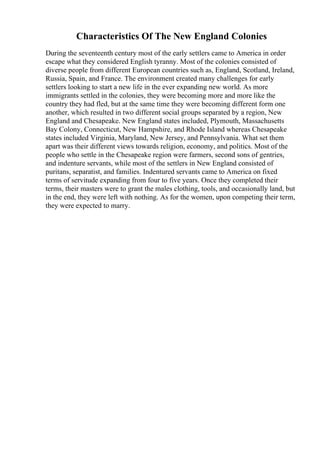Characteristics Of The New England Colonies
During the seventeenth century most of the early settlers came to America in order
escape what they considered English tyranny. Most of the colonies consisted of
diverse people from different European countries such as, England, Scotland, Ireland,
Russia, Spain, and France. The environment created many challenges for early
settlers looking to start a new life in the ever expanding new world. As more
immigrants settled in the colonies, they were becoming more and more like the
country they had fled, but at the same time they were becoming different form one
another, which resulted in two different social groups separated by a region, New
England and Chesapeake. New England states included, Plymouth, Massachusetts
Bay Colony, Connecticut, New Hampshire, and Rhode Island whereas Chesapeake
states included Virginia, Maryland, New Jersey, and Pennsylvania. What set them
apart was their different views towards religion, economy, and politics. Most of the
people who settle in the Chesapeake region were farmers, second sons of gentries,
and indenture servants, while most of the settlers in New England consisted of
puritans, separatist, and families. Indentured servants came to America on fixed
terms of servitude expanding from four to five years. Once they completed their
terms, their masters were to grant the males clothing, tools, and occasionally land, but
in the end, they were left with nothing. As for the women, upon competing their term,
they were expected to marry.
 