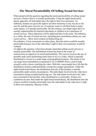 The Moral Permissibility Of Selling Sexual Services
When posed with the question regarding the moral permissibility of selling sexual
services, I believe that is is morally permissible. Using the rights based moral
theory approach, all individuals have the right to their own autonomy. To
elaborate, humans are given the right to use their autonomy in any way he or she
sees fit, and this goes even for sex. If someone wants to sell their body to make
some money, it is morally permissible. On the contrary, one might argue that it is
morally impermissible for married individuals or children to be a purchaser of
sexual services. These objections will be addressed later in the essay. Nevertheless,
as a whole, the sale of sexual services, including porn, prostitution, phone sex, and
escort service,... Show more content on Helpwriting.net ...
Nevertheless, if non consensual sex takes place, then the action would be morally
permissible because one of the individual s right to their own autonomy would be
violated.
To address the question, it has been already stated that selling sexual services is
morally permissible. The distribution of porn has been at the center of
controversies in regards to its moral permissibility. This service involves the use of
possibly nude actors performing some form of sex in a video, which is typically
distributed to viewers in a wide range of geographical locations. The forms of sex
can range from masturbation to penetrative sex to BDSM. Porn is used to help
sexually excite viewers watching the video. With this, some people have felt that the
distribution of porn could potentially corrupt the younger generations. Under the
rights based moral theory, the distribution and sale of this product is morally
permissible under certain circumstances. The individuals involved in the video have
consented to being recorded and having sex. The individuals involved in the video
have consented to having their video distributed as a commodity. If these two
conditions are met, then under the rights based moral theory, the distribution and sale
of porn would be morally permissible since the individuals in the video have a right
to their own autonomy. Because of this,
 
