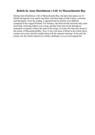 Beliefs In Anne Hutchinson s Life At Massachusetts Bay
During Anne Hutchinson s life at Massachusetts Bay, she had come upon a set of
beliefs through her own studies and ideas with them help of John Cotton, a minister
and theologian. From the reading, it appeared that her beliefs were different
compared to the original Puritans. For instance, she believed that salvation only came
from faith, enslaving Indians was wrong, and that God came to her through an
immediate revelation without the need of the clergy. In result, this showed a threat to
the colony of MassachusettsBay. Also, it was even more of threat to the colony that a
woman, not a man, had this insight along with the separate meetings. In the end, the
colony saw this whole situation as a threat, challenge, or even a test against the
 