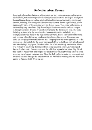 Reflection About Dreams
Jung typically analyzed dreams with respect not only to the dreamer and their own
associations, but also using his own archetypical associations developed throughout
human history. Jung also acknowledged both objective and subjective portions of
dreams, meaning that some parts of dream may contain deeper significance, while
occasionally parts of dreams may have no deeper value. This essay will examine a
dreamusing Jung s methods. My dream began in the downunder cafe on campus.
Although like most dreams, it wasn t quite exactly the downunder cafe. The same
building, with mostly the same interior, however the tables and chairs very
strongly resembled those in my high school cafeteria. It was very difficult to make
out, because of the billowing blackness that obscured the room. The room was
dark, yet the people in the room were not. The people in the room appeared as if the
room wasn t dark at all. In the room were people I knew, but I can only clearly recall
two. One being a very good friend of mine, the other one of my roommates. There
was red velvet cakebeing distributed from some unknown source, nevertheless I
love red velvet cake. Everyone around the table had a good sized piece. My friend
had a can of Reddi Wip, and despite the cake already having frosting, all of us were
spraying out whipped cream on top. After the dark cafeteria party, my roommate and
I walked out and through the alley between the Artemisia building and the Newman
center to Peavine Hall. We were not
 