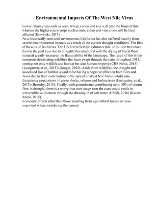 Environmental Impacts Of The West Nile Virus
Lower return crops such as corn, wheat, cotton and rice will bear the brunt of this
whereas the higher return crops such as nuts, citrus and vine crops will be least
affected (Kowalski, 2015).
As a historically semi arid environment, California has also suffered heavily from
several environmental impacts as a result of the current drought conditions. The first
of these is on its forests. The US Forest Service estimates that 12 million trees have
died in the past year due to drought; this combined with the drying of forest floor
material greatly increases the flammability of the landscape. The result of this is the
numerous devastating wildfires that have swept through the state throughout 2015,
costing not only wildlife and habitat but also human property (CBS News, 2015)
(Lustgarten, et al., 2015) (Google, 2015). Aside from wildfires, the drought and
associated loss of habitat is said to be having a negative effect on both flora and
fauna due to their contribution to the spread of West Nile Virus, whilst also
threatening populations of geese, ducks, salmon and Joshua trees (Lustgarten, et al.,
2015) (Beaudry, 2015). Finally, with groundwater contributing up to 50% of stream
flow in drought, there is a worry that over usage near the coast could result in
irreversible salinization through the drawing in of salt water (USGS, 2016) (Kasler
Reese, 2015).
Economic effects other than those resulting from agricultural losses are also
important when considering the current
 