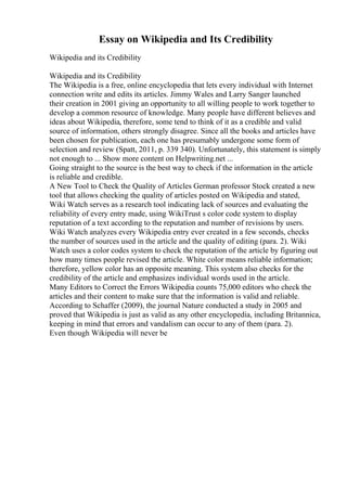 Essay on Wikipedia and Its Credibility
Wikipedia and its Credibility
Wikipedia and its Credibility
The Wikipedia is a free, online encyclopedia that lets every individual with Internet
connection write and edits its articles. Jimmy Wales and Larry Sanger launched
their creation in 2001 giving an opportunity to all willing people to work together to
develop a common resource of knowledge. Many people have different believes and
ideas about Wikipedia, therefore, some tend to think of it as a credible and valid
source of information, others strongly disagree. Since all the books and articles have
been chosen for publication, each one has presumably undergone some form of
selection and review (Spatt, 2011, p. 339 340). Unfortunately, this statement is simply
not enough to ... Show more content on Helpwriting.net ...
Going straight to the source is the best way to check if the information in the article
is reliable and credible.
A New Tool to Check the Quality of Articles German professor Stock created a new
tool that allows checking the quality of articles posted on Wikipedia and stated,
Wiki Watch serves as a research tool indicating lack of sources and evaluating the
reliability of every entry made, using WikiTrust s color code system to display
reputation of a text according to the reputation and number of revisions by users.
Wiki Watch analyzes every Wikipedia entry ever created in a few seconds, checks
the number of sources used in the article and the quality of editing (para. 2). Wiki
Watch uses a color codes system to check the reputation of the article by figuring out
how many times people revised the article. White color means reliable information;
therefore, yellow color has an opposite meaning. This system also checks for the
credibility of the article and emphasizes individual words used in the article.
Many Editors to Correct the Errors Wikipedia counts 75,000 editors who check the
articles and their content to make sure that the information is valid and reliable.
According to Schaffer (2009), the journal Nature conducted a study in 2005 and
proved that Wikipedia is just as valid as any other encyclopedia, including Britannica,
keeping in mind that errors and vandalism can occur to any of them (para. 2).
Even though Wikipedia will never be
 
