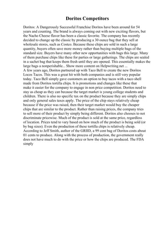 Doritos Competitors
Doritos: A Dangerously Successful Franchise Doritos have been around for 54
years and counting. The brand is always coming out with new exciting flavors, but
the Nacho Cheese flavor has been a classic favorite. The company has recently
decided to change up the classic by producing a 30 ounce bag that they sell at
wholesale stores, such as Costco. Because these chips are sold in such a large
quantity, buyers often save more money rather than buying multiple bags of the
standard size. Buyers have many other new opportunities with bags this large. Many
of them purchase chips like these for parties or large gatherings. The chips are sealed
in a sachet bag that keeps them fresh until they are opened. This essentially makes the
large bags a nonperishable... Show more content on Helpwriting.net ...
A few years ago, Doritos partnered up with Taco Bell to create the new Doritos
Locos Tacos. This was a great hit with both companies and is still very popular
today. Taco Bell simply gave customers an option to buy tacos with a taco shell
made from Doritos tortilla chips. It is promotions and changes like these that
make it easier for the company to engage in non price competition. Doritos need to
stay as cheap as they can because the target market is young college students and
children. There is also no specific tax on the product because they are simply chips
and only general sales taxes apply. The price of the chip stays relatively cheap
because if the price was raised, then their target market would buy the cheaper
chips that are similar to the product. Rather than raising prices, the company tries
to sell more of their product by simply being different. Doritos also chooses to not
discriminate pricewise. Much of the product is sold at the same price, regardless
of location. Prices tend to vary based on how much of the product is being sold (or
by bag sizes). Even the production of these tortilla chips is relatively cheap.
According to Jeff Smith, author of the GRIID, a 99 cent bag of Doritos costs about
01 cents to produce. Along with the process of production, the government really
does not have much to do with the price or how the chips are produced. The FDA
simply
 