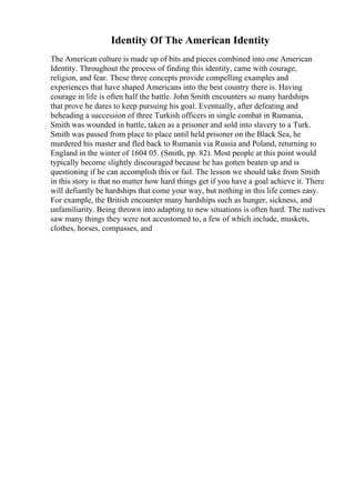 Identity Of The American Identity
The American culture is made up of bits and pieces combined into one American
Identity. Throughout the process of finding this identity, came with courage,
religion, and fear. These three concepts provide compelling examples and
experiences that have shaped Americans into the best country there is. Having
courage in life is often half the battle. John Smith encounters so many hardships
that prove he dares to keep pursuing his goal. Eventually, after defeating and
beheading a succession of three Turkish officers in single combat in Rumania,
Smith was wounded in battle, taken as a prisoner and sold into slavery to a Turk.
Smith was passed from place to place until held prisoner on the Black Sea, he
murdered his master and fled back to Rumania via Russia and Poland, returning to
England in the winter of 1604 05. (Smith, pp. 82). Most people at this point would
typically become slightly discouraged because he has gotten beaten up and is
questioning if he can accomplish this or fail. The lesson we should take from Smith
in this story is that no matter how hard things get if you have a goal achieve it. There
will defiantly be hardships that come your way, but nothing in this life comes easy.
For example, the British encounter many hardships such as hunger, sickness, and
unfamiliarity. Being thrown into adapting to new situations is often hard. The natives
saw many things they were not accustomed to, a few of which include, muskets,
clothes, horses, compasses, and
 