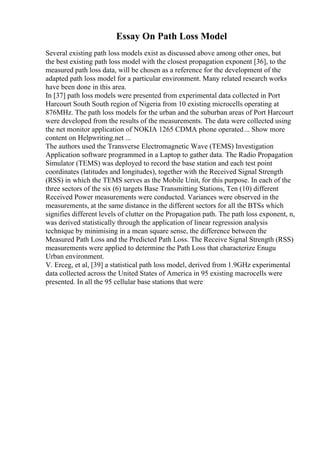 Essay On Path Loss Model
Several existing path loss models exist as discussed above among other ones, but
the best existing path loss model with the closest propagation exponent [36], to the
measured path loss data, will be chosen as a reference for the development of the
adapted path loss model for a particular environment. Many related research works
have been done in this area.
In [37] path loss models were presented from experimental data collected in Port
Harcourt South South region of Nigeria from 10 existing microcells operating at
876MHz. The path loss models for the urban and the suburban areas of Port Harcourt
were developed from the results of the measurements. The data were collected using
the net monitor application of NOKIA 1265 CDMA phone operated... Show more
content on Helpwriting.net ...
The authors used the Transverse Electromagnetic Wave (TEMS) Investigation
Application software programmed in a Laptop to gather data. The Radio Propagation
Simulator (TEMS) was deployed to record the base station and each test point
coordinates (latitudes and longitudes), together with the Received Signal Strength
(RSS) in which the TEMS serves as the Mobile Unit, for this purpose. In each of the
three sectors of the six (6) targets Base Transmitting Stations, Ten (10) different
Received Power measurements were conducted. Variances were observed in the
measurements, at the same distance in the different sectors for all the BTSs which
signifies different levels of clutter on the Propagation path. The path loss exponent, n,
was derived statistically through the application of linear regression analysis
technique by minimising in a mean square sense, the difference between the
Measured Path Loss and the Predicted Path Loss. The Receive Signal Strength (RSS)
measurements were applied to determine the Path Loss that characterize Enugu
Urban environment.
V. Erceg, et al, [39] a statistical path loss model, derived from 1.9GHz experimental
data collected across the United States of America in 95 existing macrocells were
presented. In all the 95 cellular base stations that were
 